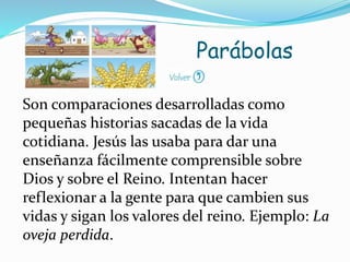 Son comparaciones desarrolladas como
pequeñas historias sacadas de la vida
cotidiana. Jesús las usaba para dar una
enseñanza fácilmente comprensible sobre
Dios y sobre el Reino. Intentan hacer
reflexionar a la gente para que cambien sus
vidas y sigan los valores del reino. Ejemplo: La
oveja perdida.
Parábolas
 