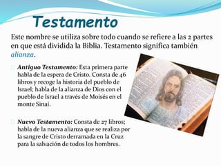 Testamento
Este nombre se utiliza sobre todo cuando se refiere a las 2 partes
en que está dividida la Biblia. Testamento significa también
alianza.
 Antiguo Testamento: Esta primera parte
habla de la espera de Cristo. Consta de 46
libros y recoge la historia del pueblo de
Israel; habla de la alianza de Dios con el
pueblo de Israel a través de Moisés en el
monte Sinaí.
 Nuevo Testamento: Consta de 27 libros;
habla de la nueva alianza que se realiza por
la sangre de Cristo derramada en la Cruz
para la salvación de todos los hombres.
 