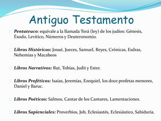 Antiguo Testamento
 Pentateuco: equivale a la llamada Torá (ley) de los judíos: Génesis,
Éxodo, Levítico, Números y Deuteronomio.
 Libros Históricos: Josué, Jueces, Samuel, Reyes, Crónicas, Esdras,
Nehemías y Macabeos
 Libros Narrativos: Rut, Tobías, Judit y Ester.
 Libros Proféticos: Isaías, Jeremías, Ezequiel, los doce profetas menores,
Daniel y Baruc.
 Libros Poéticos: Salmos, Cantar de los Cantares, Lamentaciones.
 Libros Sapienciales: Proverbios, Job, Eclesiastés, Eclesiástico, Sabiduría.
 