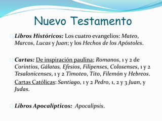  Libros Históricos: Los cuatro evangelios: Mateo,
Marcos, Lucas y Juan; y los Hechos de los Apóstoles.
 Cartas: De inspiración paulina; Romanos, 1 y 2 de
Corintios, Gálatas, Efesios, Filipenses, Colosenses, 1 y 2
Tesalonicenses, 1 y 2 Timoteo, Tito, Filemón y Hebreos.
Cartas Católicas: Santiago, 1 y 2 Pedro, 1, 2 y 3 Juan, y
Judas.
 Libros Apocalípticos: Apocalipsis.
Nuevo Testamento
 