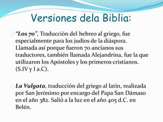 Versiones dela Biblia:
 “Los 70”, Traducción del hebreo al griego, fue
especialmente para los judíos de la diáspora.
Llamada así porque fueron 70 ancianos sus
traductores, también llamada Alejandrina, fue la que
utilizaron los Apóstoles y los primeros cristianos.
(S.IV y I a.C).
 La Vulgata, traducción del griego al latín, realizada
por San Jerónimo por encargo del Papa San Dámaso
en el año 382. Salió a la luz en el año 405 d.C. en
Belén.
 