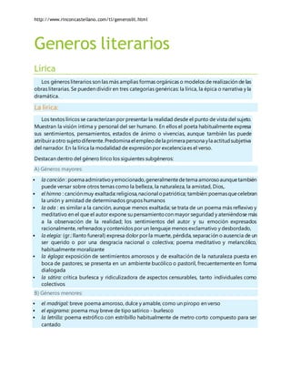 http://www.rinconcastellano.com/tl/generoslit.html
Generos literarios
Lírica
Los géneros literarios son las más amplias formas orgánicas o modelos de realización de las
obras literarias. Se pueden dividir en tres categorías genéricas: la lírica, la épica o narrativa y la
dramática.
La lírica:
Los textos líricos se caracterizan por presentar la realidad desde el punto de vista del sujeto.
Muestran la visión íntima y personal del ser humano. En ellos el poeta habitualmente expresa
sus sentimientos, pensamientos, estados de ánimo o vivencias, aunque también las puede
atribuira otro sujetodiferente.Predomina el empleodela primera persona yla actitudsubjetiva
del narrador. En la lírica la modalidad de expresión por excelencia es el verso.
Destacan dentro del género lírico los siguientes subgéneros:
A) Géneros mayores:
 la canción : poema admirativoyemocionado,generalmentedetema amorosoaunquetambién
puede versar sobre otros temas como la belleza, la naturaleza, la amistad, Dios,.
 el himno : canciónmuy exaltada:religiosa,nacional opatriótica; también:poemasquecelebran
la unión y amistad de determinados grupos humanos
 la oda : es similar a la canción, aunque menos exaltada; se trata de un poema más reflexivo y
meditativo en el que el autor expone su pensamientocon mayor seguridad y ateniéndose más
a la observación de la realidad; los sentimientos del autor y su emoción expresados
racionalmente, refrenados y contenidos por un lenguaje menos exclamativo y desbordado,
 la elegía: (gr.: llanto funeral) expresa dolor por la muerte, pérdida, separación o ausencia de un
ser querido o por una desgracia nacional o colectiva; poema meditativo y melancólico,
habitualmente moralizante
 la égloga: exposición de sentimientos amorosos y de exaltación de la naturaleza puesta en
boca de pastores; se presenta en un ambiente bucólico o pastoril, frecuentemente en forma
dialogada
 la sátira: crítica burlesca y ridiculizadora de aspectos censurables, tanto individuales como
colectivos
B) Géneros menores:
 el madrigal: breve poema amoroso, dulce y amable, como un piropo en verso
 el epigrama: poema muy breve de tipo satírico - burlesco
 la letrilla: poema estrófico con estribillo habitualmente de metro corto compuesto para ser
cantado
 