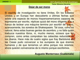 Dejar de ser mono
El espíritu de investigación no tiene límites. En los Estados
Unidos y en Europa han descubierto a últimas fechas que
existe una especie de monos hispanoamericanos capaces de
expresarse por escrito, réplicas quizá del mono diligente que a
fuerza de teclear una máquina termina por escribir de nuevo,
azarosamente, los sonetos de Shakespeare. Tal cosa, como es
natural, llena estas buenas gentes de asombro, y no falta quien
traduzca nuestros libros, ni, mucho menos, ociosos que los
compren, como antes compraban las cabecitas reducidas de
los jíbaros. Hace más de cuatro siglos que fray Bartolomé de
las Casas pudo convencer a los europeos de que éramos
humanos y de que teníamos un alma porque nos reíamos;
ahora quieren convencerse de lo mismo porque escribimos.
Augusto Monterroso (Guatemala)
UNIDAD – I
Tema: Géneros Literarios
I.E.P «Nuestra Señora de Guadalupe»
 