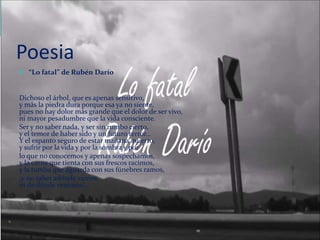 Poesia
 “Lo fatal” de Rubén Darío
Dichoso el árbol, que es apenas sensitivo,
y más la piedra dura porque esa ya no siente,
pues no hay dolor más grande que el dolor de ser vivo,
ni mayor pesadumbre que la vida consciente.
Ser y no saber nada, y ser sin rumbo cierto,
y el temor de haber sido y un futuro terror…
Y el espanto seguro de estar mañana muerto,
y sufrir por la vida y por la sombra y por
lo que no conocemos y apenas sospechamos,
y la carne que tienta con sus frescos racimos,
y la tumba que aguarda con sus fúnebres ramos,
¡y no saber adónde vamos,
ni de dónde venimos!…
 