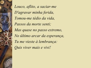 Louco, aflito, a saciar-me
D'agravar minha ferida,
Tomou-me tédio da vida,
Passos da morte senti;
Mas quase no passo extremo,
No último arcar da esperança,
Tu me vieste à lembrança:
Quis viver mais e vivi!
 