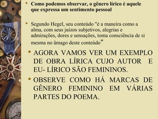  Como podemos observar, o gênero lírico é aquele
que expressa um sentimento pessoal
 Segundo Hegel, seu conteúdo "é a maneira como a
alma, com seus juízos subjetivos, alegrias e
admirações, dores e sensações, toma consciência de si
mesma no âmago deste conteúdo"
 AGORA VAMOS VER UM EXEMPLO
DE OBRA LÍRICA CUJO AUTOR E
EU- LÍRICO SÃO FEMININOS.
 OBSERVE COMO HÁ MARCAS DE
GÊNERO FEMININO EM VÁRIAS
PARTES DO POEMA.
 