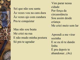 Sei que não sou santa
Às vezes vou na cara dura
Às vezes ajo com candura
Pra te conquistar
Mas não sou beata
Me criei na rua
E não mudo minha postura
Só pra te agradar
Vim parar nessa
cidade
Por força da
circunstância
Sou assim desde
criança
Me criei meio sem lar
Aprendi a me virar
sozinha
E se eu tô te dando
linha
É pra depois te
abandonar...(4x)
 