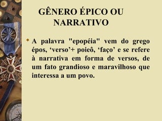  A palavra "epopéia" vem do grego
épos, ‘verso’+ poieô, ‘faço’ e se refere
à narrativa em forma de versos, de
um fato grandioso e maravilhoso que
interessa a um povo.
GÊNERO ÉPICO OU
NARRATIVO
 