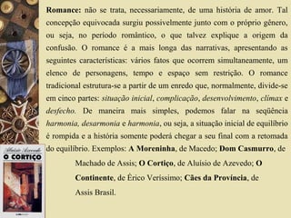 Romance: não se trata, necessariamente, de uma história de amor. Tal
concepção equivocada surgiu possivelmente junto com o próprio gênero,
ou seja, no período romântico, o que talvez explique a origem da
confusão. O romance é a mais longa das narrativas, apresentando as
seguintes características: vários fatos que ocorrem simultaneamente, um
elenco de personagens, tempo e espaço sem restrição. O romance
tradicional estrutura-se a partir de um enredo que, normalmente, divide-se
em cinco partes: situação inicial, complicação, desenvolvimento, clímax e
desfecho. De maneira mais simples, podemos falar na seqüência
harmonia, desarmonia e harmonia, ou seja, a situação inicial de equilíbrio
é rompida e a história somente poderá chegar a seu final com a retomada
do equilíbrio. Exemplos: A Moreninha, de Macedo; Dom Casmurro, de
Machado de Assis; O Cortiço, de Aluísio de Azevedo; O
Continente, de Érico Veríssimo; Cães da Província, de
Assis Brasil.
 