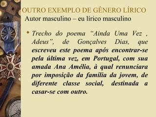 OUTRO EXEMPLO DE GÊNERO LÍRICO
Autor masculino – eu lírico masculino
 Trecho do poema “Ainda Uma Vez ,
Adeus”, de Gonçalves Dias, que
escreveu este poema após encontrar-se
pela última vez, em Portugal, com sua
amada Ana Amélia, à qual renunciara
por imposição da família da jovem, de
diferente classe social, destinada a
casar-se com outro.
 