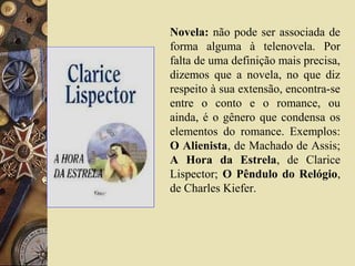 Novela: não pode ser associada de
forma alguma à telenovela. Por
falta de uma definição mais precisa,
dizemos que a novela, no que diz
respeito à sua extensão, encontra-se
entre o conto e o romance, ou
ainda, é o gênero que condensa os
elementos do romance. Exemplos:
O Alienista, de Machado de Assis;
A Hora da Estrela, de Clarice
Lispector; O Pêndulo do Relógio,
de Charles Kiefer.
 