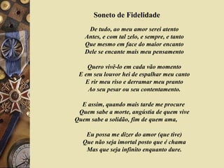 Soneto de Fidelidade
De tudo, ao meu amor serei atento
Antes, e com tal zelo, e sempre, e tanto
Que mesmo em face do maior encanto
Dele se encante mais meu pensamento
Quero vivê-lo em cada vão momento
E em seu louvor hei de espalhar meu canto
E rir meu riso e derramar meu pranto
Ao seu pesar ou seu contentamento.
E assim, quando mais tarde me procure
Quem sabe a morte, angústia de quem vive
Quem sabe a solidão, fim de quem ama,
Eu possa me dizer do amor (que tive)
Que não seja imortal posto que é chama
Mas que seja infinito enquanto dure.
 