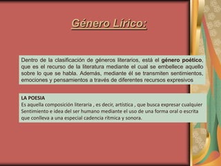 Género Lírico:


Dentro de la clasificación de géneros literarios, está el género poético,
que es el recurso de la literatura mediante el cual se embellece aquello
sobre lo que se habla. Además, mediante él se transmiten sentimientos,
emociones y pensamientos a través de diferentes recursos expresivos


LA POESIA
Es aquella composición literaria , es decir, artística , que busca expresar cualquier
Sentimiento e idea del ser humano mediante el uso de una forma oral o escrita
que conlleva a una especial cadencia rítmica y sonora.
 