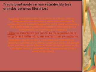 Tradicionalmente se han establecido tres
grandes géneros literarios:

   Narrativo: texto que cuenta, en la voz de un narrador, hechos
      protagonizados por personas (o seres personificados). Se
  caracteriza por la sucesión temporal de una o varias secuencias y
    una determinada organización estructural compuesta por un
             planteamiento, un desarrollo y un desenlace.
  Lírico: se caracteriza por ser cauce de expresión de la
  subjetividad del hombre, sus sentimientos y emociones.
   Dramático: escrito en verso o en prosa que representa un
  episodio o conflicto de los seres humanos a través del diálogo
  de los personajes y se diferencia de los demás géneros por su
    virtualidad teatral o posibilidad de representación pública
                         sobre un escenario.
 