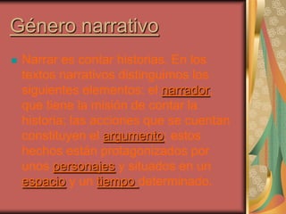 Género narrativo
   Narrar es contar historias. En los
    textos narrativos distinguimos los
    siguientes elementos: el narrador,
    que tiene la misión de contar la
    historia; las acciones que se cuentan
    constituyen el argumento; estos
    hechos están protagonizados por
    unos personajes y situados en un
    espacio y un tiempo determinado.
 