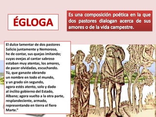 El dulce lamentar de dos pastores
Salicio juntamente y Nemoroso, 
he de contar, sus quejas imitando;
cuyas ovejas al cantar sabroso 
estaban muy atentas, los amores, 
de pacer olvidadas, escuchando.
Tú, que ganaste obrando 
un nombre en todo el mundo, 
y un grado sin segundo, 
agora estés atento, solo y dado 
al ínclito gobierno del Estado, 
Albano; agora vuelto a la otra parte,
resplandeciente, armado,
representando en tierra el fiero
Marte.”
 