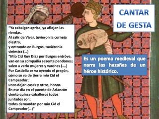 “Ya cabalgan aprisa, ya aflojan las
riendas.
Al salir de Vivar, tuvieron la corneja
diestra,
y entrando en Burgos, tuviéronla
siniestra (…)
“Mío Cid Ruy Díaz por Burgos entróve,
van en su compañía sesenta pendones;
salen a verlo mujeres y varones (….)
Por Castiella se va oyendo el pregón,
cómo se va de tierra mío Cid el
Campeador;
unos dejan casas y otros, honor.
En ese día en el puente de Arlanzón
ciento quince caballeros todos
juntados son;
todos demandan por mío Cid el
Campeador(…)”
 