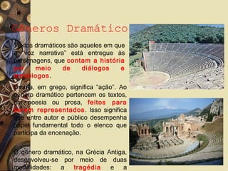 Gêneros Dramático
Textos dramáticos são aqueles em que
a “voz narrativa” está entregue às
personagens, que contam a história
por meio de diálogos e
monólogos.
Drama, em grego, significa “ação”. Ao
gênero dramático pertencem os textos,
em poesia ou prosa, feitos para
serem representados. Isso significa
que entre autor e público desempenha
papel fundamental todo o elenco que
participa da encenação.
O gênero dramático, na Grécia Antiga,
desenvolveu-se por meio de duas
modalidades: a tragédia e a
 