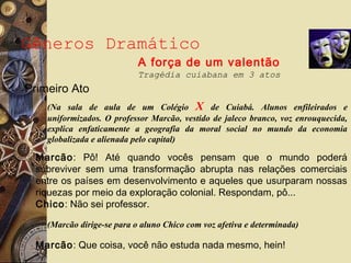 Gêneros Dramático
A força de um valentão
Tragédia cuiabana em 3 atos
(Na sala de aula de um Colégio X de Cuiabá. Alunos enfileirados e
uniformizados. O professor Marcão, vestido de jaleco branco, voz enrouquecida,
explica enfaticamente a geografia da moral social no mundo da economia
globalizada e alienada pelo capital)
Marcão: Pô! Até quando vocês pensam que o mundo poderá
sobreviver sem uma transformação abrupta nas relações comerciais
entre os países em desenvolvimento e aqueles que usurparam nossas
riquezas por meio da exploração colonial. Respondam, pô...
Chico: Não sei professor.
Primeiro Ato
(Marcão dirige-se para o aluno Chico com voz afetiva e determinada)
Marcão: Que coisa, você não estuda nada mesmo, hein!
 