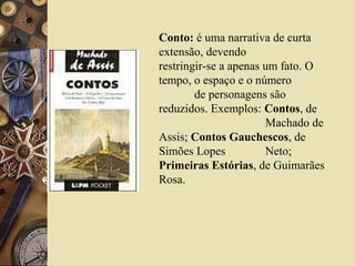 Conto: é uma narrativa de curta
extensão, devendo
restringir-se a apenas um fato. O
tempo, o espaço e o número
de personagens são
reduzidos. Exemplos: Contos, de
Machado de
Assis; Contos Gauchescos, de
Simões Lopes Neto;
Primeiras Estórias, de Guimarães
Rosa.
 