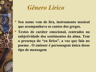Gênero Lírico
 Seu nome vem de lira, instrumento musical
que acompanhava os cantos dos gregos.
 Textos de caráter emocional, centrados na
subjetividade dos sentimentos da alma. Tem
a presença do “eu lírico”, a voz que fala no
poema . O emissor é personagem única desse
tipo de mensagem
 