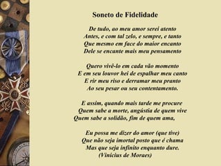 Soneto de Fidelidade
De tudo, ao meu amor serei atento
Antes, e com tal zelo, e sempre, e tanto
Que mesmo em face do maior encanto
Dele se encante mais meu pensamento
Quero vivê-lo em cada vão momento
E em seu louvor hei de espalhar meu canto
E rir meu riso e derramar meu pranto
Ao seu pesar ou seu contentamento.
E assim, quando mais tarde me procure
Quem sabe a morte, angústia de quem vive
Quem sabe a solidão, fim de quem ama,
Eu possa me dizer do amor (que tive)
Que não seja imortal posto que é chama
Mas que seja infinito enquanto dure.
(Vinícius de Moraes)
 
