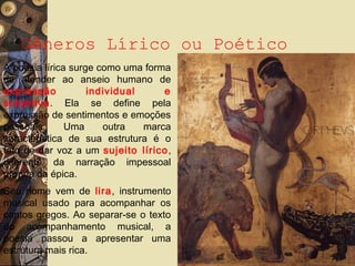 Gêneros Lírico ou Poético
A poesia lírica surge como uma forma
de atender ao anseio humano de
expressão individual e
subjetiva. Ela se define pela
expressão de sentimentos e emoções
pessoais. Uma outra marca
característica de sua estrutura é o
fato de dar voz a um sujeito lírico,
diferente da narração impessoal
própria da épica.
Seu nome vem de lira, instrumento
musical usado para acompanhar os
cantos gregos. Ao separar-se o texto
do acompanhamento musical, a
poesia passou a apresentar uma
estrutura mais rica.
 