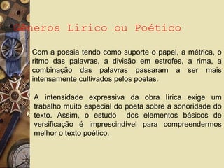 Gêneros Lírico ou Poético
Com a poesia tendo como suporte o papel, a métrica, o
ritmo das palavras, a divisão em estrofes, a rima, a
combinação das palavras passaram a ser mais
intensamente cultivados pelos poetas.
A intensidade expressiva da obra lírica exige um
trabalho muito especial do poeta sobre a sonoridade do
texto. Assim, o estudo dos elementos básicos de
versificação é imprescindível para compreendermos
melhor o texto poético.
 