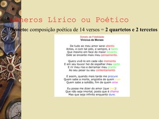 Gêneros Lírico ou Poético
Soneto de Fidelidade
Vinicius de Moraes
De tudo ao meu amor serei atento
Antes, e com tal zelo, e sempre, e tanto
Que mesmo em face do maior encanto
Dele se encante mais meu pensamento.
Quero vivê-lo em cada vão momento
E em seu louvor hei de espalhar meu canto
E rir meu riso e derramar meu pranto
Ao seu pesar ou seu contentamento
E assim, quando mais tarde me procure
Quem sabe a morte, angústia de quem vive
Quem sabe a solidão, fim de quem ama
Eu possa me dizer do amor (que tive):
Que não seja imortal, posto que é chama
Mas que seja infinito enquanto dure.
•Soneto: composição poética de 14 versos = 2 quartetos e 2 tercetos
 