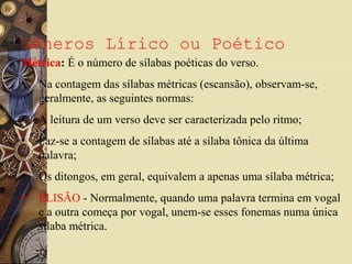 Gêneros Lírico ou Poético
Métrica: É o número de sílabas poéticas do verso.
• Na contagem das sílabas métricas (escansão), observam-se,
geralmente, as seguintes normas:
• A leitura de um verso deve ser caracterizada pelo ritmo;
• Faz-se a contagem de sílabas até a sílaba tônica da última
palavra;
• Os ditongos, em geral, equivalem a apenas uma sílaba métrica;
• ELISÃO - Normalmente, quando uma palavra termina em vogal
e a outra começa por vogal, unem-se esses fonemas numa única
sílaba métrica.
 