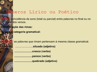 Gêneros Lírico ou Poético
Rimas: coincidência de sons (total ou parcial) entre palavras no final ou no
meio dos versos.
Classificação das rimas:
Quanto à categoria gramatical:
POBRES: as palavras que rimam pertencem à mesma classe gramatical.
Exemplo: ........................situado (adjetivo)
........................cresce (verbo)
........................parece (verbo)
........................quebrado (adjetivo)
 