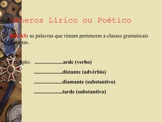 Gêneros Lírico ou Poético
RICAS: as palavras que rimam pertencem a classes gramaticais
distintas.
Exemplo: .....................arde (verbo)
.....................distante (advérbio)
.....................diamante (substantivo)
.....................tarde (substantivo)
 