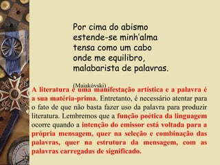 Por cima do abismo
estende-se minh’alma
tensa como um cabo
onde me equilibro,
malabarista de palavras.
(Maiakóvski)
A literatura é uma manifestação artística e a palavra é
a sua matéria-prima. Entretanto, é necessário atentar para
o fato de que não basta fazer uso da palavra para produzir
literatura. Lembremos que a função poética da linguagem
ocorre quando a intenção do emissor está voltada para a
própria mensagem, quer na seleção e combinação das
palavras, quer na estrutura da mensagem, com as
palavras carregadas de significado.
 
