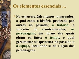 Os elementos essenciais ...
 Na estrutura épica temos: o narrador,
o qual conta a história praticada por
outros no passado; a história, a
sucessão de acontecimentos; as
personagens, em torno das quais
giram os fatos; o tempo, o qual
geralmente se apresenta no passado e
o espaço, local onde se dá a ação das
personagens.
 