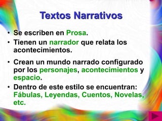 Textos Narrativos
• Se escriben en Prosa.
• Tienen un narrador que relata los
acontecimientos.
• Crean un mundo narrado configurado
por los personajes, acontecimientos y
espacio.
• Dentro de este estilo se encuentran:
Fábulas, Leyendas, Cuentos, Novelas,
etc.
 