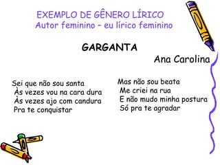 EXEMPLO DE GÊNERO LÍRICO
Autor feminino – eu lírico feminino
GARGANTA
Ana Carolina
Sei que não sou santa
Às vezes vou na cara dura
Às vezes ajo com candura
Pra te conquistar
Mas não sou beata
Me criei na rua
E não mudo minha postura
Só pra te agradar
 