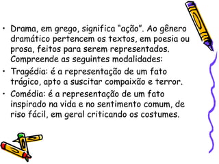 • Drama, em grego, significa “ação”. Ao gênero
dramático pertencem os textos, em poesia ou
prosa, feitos para serem representados.
Compreende as seguintes modalidades:
• Tragédia: é a representação de um fato
trágico, apto a suscitar compaixão e terror.
• Comédia: é a representação de um fato
inspirado na vida e no sentimento comum, de
riso fácil, em geral criticando os costumes.
 