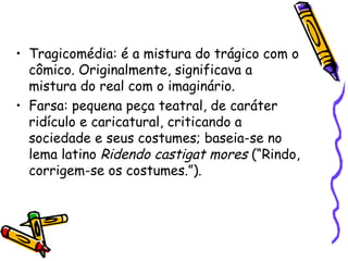 • Tragicomédia: é a mistura do trágico com o
cômico. Originalmente, significava a
mistura do real com o imaginário.
• Farsa: pequena peça teatral, de caráter
ridículo e caricatural, criticando a
sociedade e seus costumes; baseia-se no
lema latino Ridendo castigat mores (“Rindo,
corrigem-se os costumes.”).
 