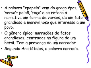 • A palavra "epopeia" vem do grego épos,
‘verso’+ poieô, ‘faço’ e se refere à
narrativa em forma de versos, de um fato
grandioso e maravilhoso que interessa a um
povo.
• O gênero épico: narrações de fatos
grandiosos, centrados na figura de um
herói. Tem a presença de um narrador
• Segundo Aristóteles, a palavra narrada.
 