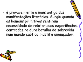 • é provavelmente a mais antiga das
manifestações literárias. Surgiu quando
os homens primitivos sentiram
necessidade de relatar suas experiências,
centradas na dura batalha de sobrevida
num mundo caótico, hostil e ameaçador.
 