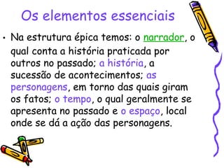 Os elementos essenciais
• Na estrutura épica temos: o narrador, o
qual conta a história praticada por
outros no passado; a história, a
sucessão de acontecimentos; as
personagens, em torno das quais giram
os fatos; o tempo, o qual geralmente se
apresenta no passado e o espaço, local
onde se dá a ação das personagens.
 