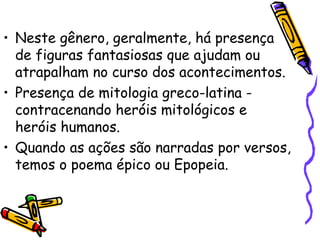 • Neste gênero, geralmente, há presença
de figuras fantasiosas que ajudam ou
atrapalham no curso dos acontecimentos.
• Presença de mitologia greco-latina -
contracenando heróis mitológicos e
heróis humanos.
• Quando as ações são narradas por versos,
temos o poema épico ou Epopeia.
 