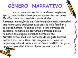 GÊNERO NARRATIVO
É visto como uma variante moderna do gênero
épico, caracterizando-se por se apresentar em prosa.
Manifesta-se nas seguintes modalidades:
Romance: narração de um fato imaginário mais verossímil,
que representa quaisquer aspectos da vida familiar e
social do homem. Podemos dividi-lo em: romance de
cavalaria, romance de costumes, romance policial,
romance psicológico, romance histórico etc.
Novela: breve, mas viva narração de um fato humano
notável, mais verossímil que imaginário. É como um
pequeno quadro da vida, com um único conflito. Em geral,
apresenta-se dividida em alguns poucos capítulos.
 