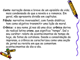 Conto: narração densa e breve de um episódio da vida;
mais condensada do que a novela e o romance. Em
geral, não apresenta divisão em capítulos.
Fábula: narrativa inverossímil, com fundo didático;
tem como objetivo transmitir uma lição de moral.
Crônica: o seu nome já nos dá uma dica: crônica deriva
do radical latino crono, que significa “tempo”. Daí o
seu caráter: relato de acontecimentos do tempo de
hoje, de fatos do cotidiano. Desde a consolidação da
imprensa, a crônica se caracterizou como uma seção
de jornal ou revista em que se comentam
acontecimentos do dia-a-dia.
 