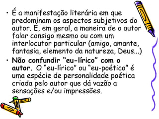 • É a manifestação literária em que
predominam os aspectos subjetivos do
autor. É, em geral, a maneira de o autor
falar consigo mesmo ou com um
interlocutor particular (amigo, amante,
fantasia, elemento da natureza, Deus...)
• Não confundir “eu-lírico” com o
autor. O “eu-lírico” ou “eu-poético” é
uma espécie de personalidade poética
criada pelo autor que dá vazão a
sensações e/ou impressões.
 