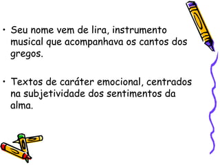 • Seu nome vem de lira, instrumento
musical que acompanhava os cantos dos
gregos.
• Textos de caráter emocional, centrados
na subjetividade dos sentimentos da
alma.
 