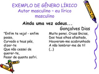 EXEMPLO DE GÊNERO LÍRICO
Autor masculino – eu lírico
masculino
Ainda uma vez adeus...
Gonçalves Dias
"Enfim te vejo! - enfim
posso,
Curvado a teus pés,
dizer-te
Que não cessei de
querer-te,
Pesar de quanto sofri.
Muito penei. Cruas âncias,
Dos teus olhos afastado,
Houveram-me acabrunhado
A não lembrar-me de ti!
(...)
 