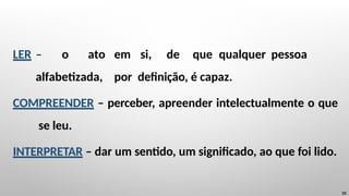 LER – o ato em si, de que qualquer pessoa
alfabetizada, por definição, é capaz.
COMPREENDER – perceber, apreender intelectualmente o que
se leu.
INTERPRETAR – dar um sentido, um significado, ao que foi lido.
10
 