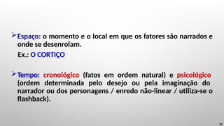 Espaço: o momento e o local em que os fatores são narrados e
onde se desenrolam.
Ex.: O CORTIÇO
Tempo: cronológico (fatos em ordem natural) e psicológico
(ordem determinada pelo desejo ou pela imaginação do
narrador ou dos personagens / enredo não-linear / utiliza-se o
flashback).
26
 