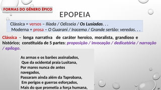 Clássica = versos – Ilíada / Odisseia / Os Lusíadas. . .
Moderna = prosa – O Guarani / Iracema / Grande sertão: veredas. . .
EPOPEIA
Clássica – longa narrativa de caráter heroico, moralista, grandioso e
histórico; constituída de 5 partes: proposição / invocação / dedicatória / narração
/ epílogo.
As armas e os barões assinalados,
Que da ocidental praia Lusitana,
Por mares nunca de antes
navegados,
Passaram ainda além da Taprobana,
Em perigos e guerras esforçados,
Mais do que prometia a força humana, 27
FORMAS DO GÊNERO ÉPICO
 